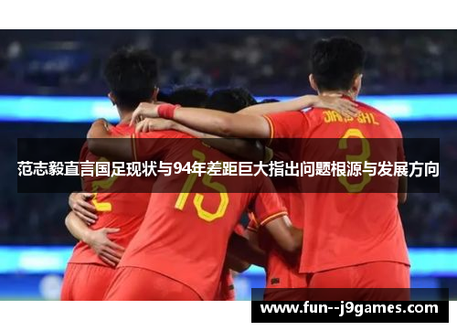 范志毅直言国足现状与94年差距巨大指出问题根源与发展方向