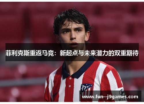 菲利克斯重返马竞：新起点与未来潜力的双重期待