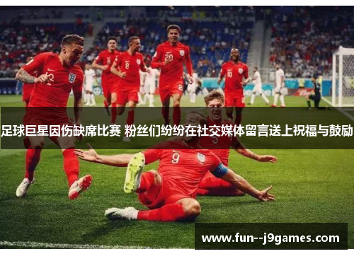 足球巨星因伤缺席比赛 粉丝们纷纷在社交媒体留言送上祝福与鼓励