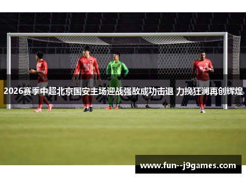 2026赛季中超北京国安主场迎战强敌成功击退 力挽狂澜再创辉煌
