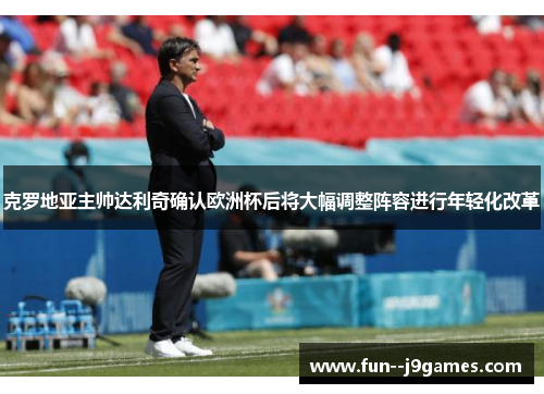 克罗地亚主帅达利奇确认欧洲杯后将大幅调整阵容进行年轻化改革