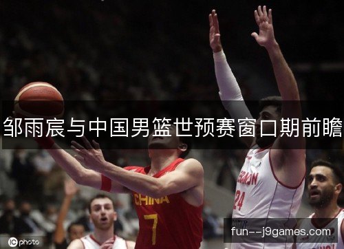 邹雨宸与中国男篮世预赛窗口期前瞻 邹雨宸与中国男篮世预赛窗口期前瞻